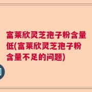 富莱欣灵芝孢子粉含量低(富莱欣灵芝孢子粉含量不足的问题)
