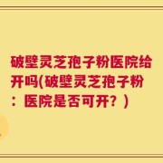 破壁灵芝孢子粉医院给开吗(破壁灵芝孢子粉：医院是否可开？)