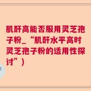 肌酐高能否服用灵芝孢子粉_“肌酐水平高时灵芝孢子粉的适用性探讨”)