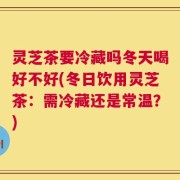 灵芝茶要冷藏吗冬天喝好不好(冬日饮用灵芝茶：需冷藏还是常温？)