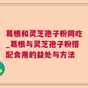 葛根和灵芝孢子粉同吃_葛根与灵芝孢子粉搭配食用的益处与方法