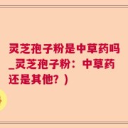 灵芝孢子粉是中草药吗_灵芝孢子粉：中草药还是其他？)