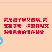 灵芝孢子粉艾滋病_灵芝孢子粉：探索其对艾滋病患者的潜在益处