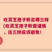 吃灵芝孢子粉忌哪三样(吃灵芝孢子粉需谨慎，这三样应该避免！