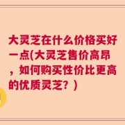 大灵芝在什么价格买好一点(大灵芝售价高昂，如何购买性价比更高的优质灵芝？)