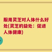 服用灵芝对人体什么好处(灵芝的益处：促进人体健康)