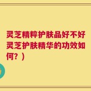 灵芝精粹护肤品好不好灵芝护肤精华的功效如何？)