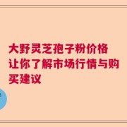 大野灵芝孢子粉价格 让你了解市场行情与购买建议