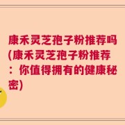 康禾灵芝孢子粉推荐吗(康禾灵芝孢子粉推荐：你值得拥有的健康秘密)