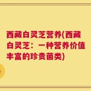 西藏白灵芝营养(西藏白灵芝：一种营养价值丰富的珍贵菌类)