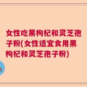 女性吃黑枸杞和灵芝孢子粉(女性适宜食用黑枸杞和灵芝孢子粉)