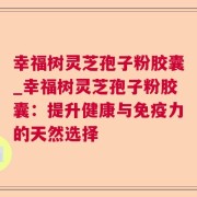 幸福树灵芝孢子粉胶囊_幸福树灵芝孢子粉胶囊：提升健康与免疫力的天然选择
