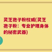 灵芝孢子粉权威(灵芝孢子粉：专业护理身体的秘密武器)