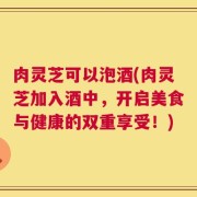 肉灵芝可以泡酒(肉灵芝加入酒中，开启美食与健康的双重享受！)