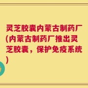 灵芝胶囊内蒙古制药厂(内蒙古制药厂推出灵芝胶囊，保护免疫系统)