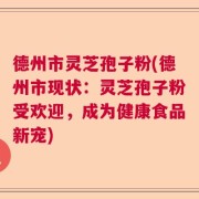 德州市灵芝孢子粉(德州市现状：灵芝孢子粉受欢迎，成为健康食品新宠)