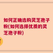 如何正确选购灵芝孢子粉(如何选择优质的灵芝孢子粉)