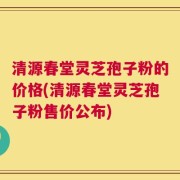 清源春堂灵芝孢子粉的价格(清源春堂灵芝孢子粉售价公布)