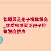 松原灵芝孢子粉批发商_优质松原灵芝孢子粉批发商供应
