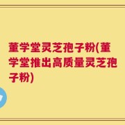 董学堂灵芝孢子粉(董学堂推出高质量灵芝孢子粉)