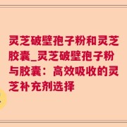 灵芝破壁孢子粉和灵芝胶囊_灵芝破壁孢子粉与胶囊：高效吸收的灵芝补充剂选择