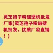 灵芝孢子粉破壁机批发厂家(灵芝孢子粉破壁机批发，优质厂家直销！)