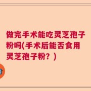 做完手术能吃灵芝孢子粉吗(手术后能否食用灵芝孢子粉？)