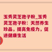 玉秀灵芝孢子粉_玉秀灵芝孢子粉：天然养生珍品，提高免疫力，促进健康生活