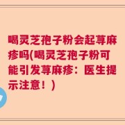喝灵芝孢子粉会起荨麻疹吗(喝灵芝孢子粉可能引发荨麻疹：医生提示注意！)
