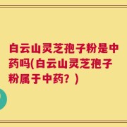白云山灵芝孢子粉是中药吗(白云山灵芝孢子粉属于中药？)