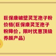 巨保康破壁灵芝孢子粉价格(巨保康灵芝孢子粉降价，限时优惠顶级养颜产品)