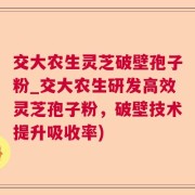 交大农生灵芝破壁孢子粉_交大农生研发高效灵芝孢子粉，破壁技术提升吸收率)