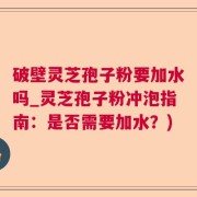 破壁灵芝孢子粉要加水吗_灵芝孢子粉冲泡指南：是否需要加水？)