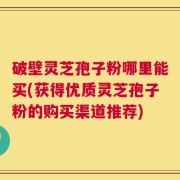 破壁灵芝孢子粉哪里能买(获得优质灵芝孢子粉的购买渠道推荐)