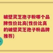 破壁灵芝孢子粉哪个品牌性价比高(性价比高的破壁灵芝孢子粉品牌推荐)