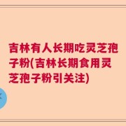 吉林有人长期吃灵芝孢子粉(吉林长期食用灵芝孢子粉引关注)