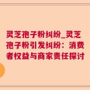 灵芝孢子粉纠纷_灵芝孢子粉引发纠纷：消费者权益与商家责任探讨