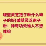 破壁灵芝孢子粉什么碑子的好(破壁灵芝孢子粉：神奇功效谁人不想体验