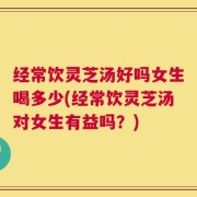 经常饮灵芝汤好吗女生喝多少(经常饮灵芝汤对女生有益吗？)