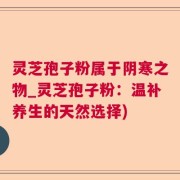 灵芝孢子粉属于阴寒之物_灵芝孢子粉：温补养生的天然选择)
