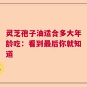 灵芝孢子油适合多大年龄吃：看到最后你就知道