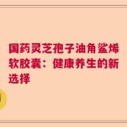 国药灵芝孢子油角鲨烯软胶囊：健康养生的新选择