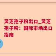 灵芝孢子粉出口_灵芝孢子粉：国际市场出口指南
