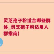 灵芝孢子粉适合哪些群体_灵芝孢子粉适用人群指南)