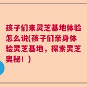 孩子们来灵芝基地体验怎么说(孩子们亲身体验灵芝基地，探索灵芝奥秘！)