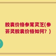 胶囊价格参茸灵芝(参芸灵胶囊价格如何？)