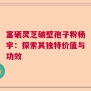 富硒灵芝破壁孢子粉杨宇：探索其独特价值与功效