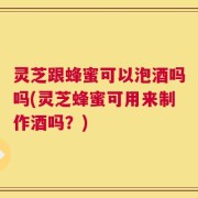 灵芝跟蜂蜜可以泡酒吗吗(灵芝蜂蜜可用来制作酒吗？)
