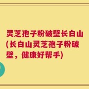 灵芝孢子粉破壁长白山(长白山灵芝孢子粉破壁，健康好帮手)