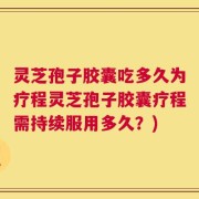 灵芝孢子胶囊吃多久为疗程灵芝孢子胶囊疗程需持续服用多久？)